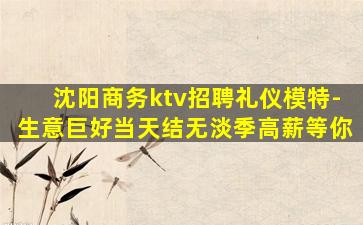 沈阳商务ktv招聘礼仪模特-生意巨好当天结无淡季高薪等你